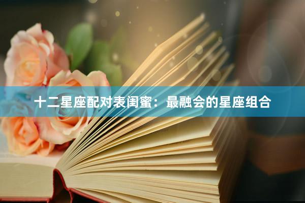 十二星座配对表闺蜜：最融会的星座组合