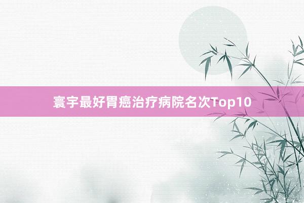 寰宇最好胃癌治疗病院名次Top10